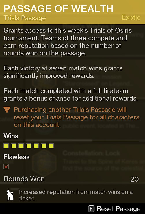 Passage of Wealth, Trials Passage. 
Grants access to this week's Trials of Osiris tournament. Teams of three compete and earn reputation based on the number of rounds won on the Passage. 

Each Victory at seven match wins grants significantly improved rewards.

Each match completed with a full fireteam grants a bonus chance for additional rewards. 

CAUTION: Purchasing another Trials Passage will reset your Trials Passage for all characters on this account. 

7 Wins
Flawed. 
20 Rounds Won
Effect: Increased reputation from Match wins on a ticket. 